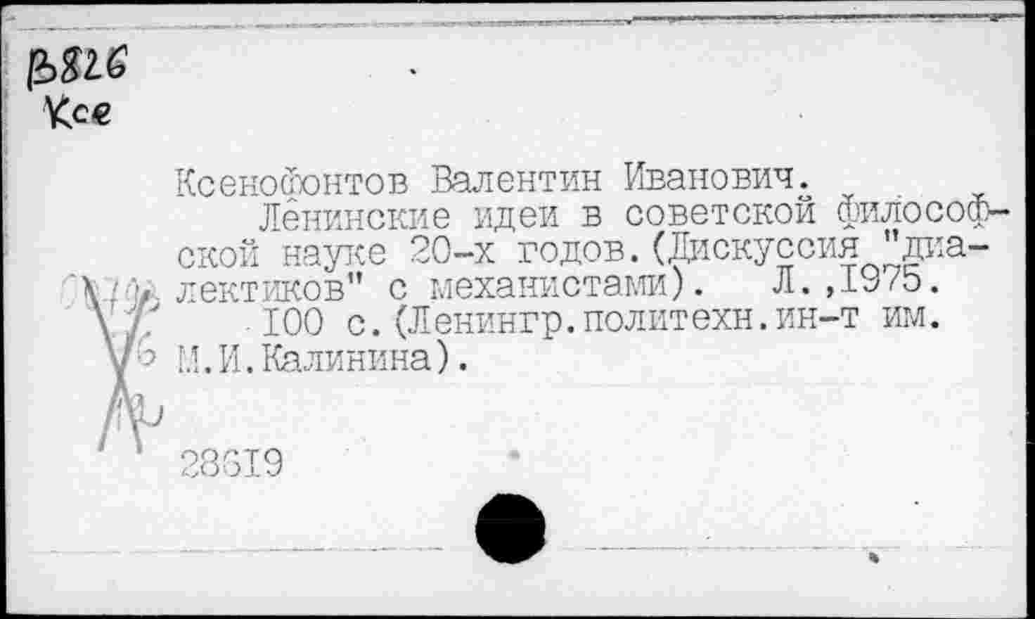 ﻿Ксенофонтов Валентин Иванович.
Ленинские идеи в советской философской науке 20-х годов.(Дискуссия "диалектиков" с механистами). Л. ,1У/э.
100 с.(Ленингр.политехи.ин-т им. М.И.Калинина).